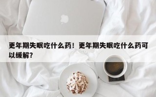 更年期失眠吃什么药！更年期失眠吃什么药可以缓解？