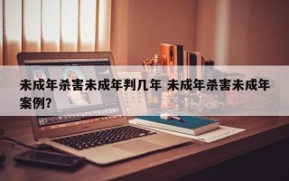 未成年杀害未成年判几年 未成年杀害未成年案例？