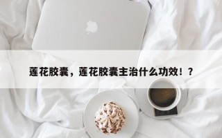 莲花胶囊，莲花胶囊主治什么功效！？