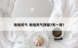 安阳天气 安阳天气预报7天一周？