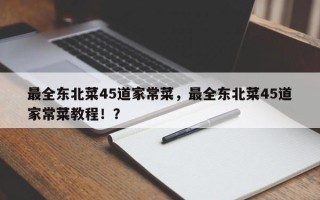 最全东北菜45道家常菜，最全东北菜45道家常菜教程！？