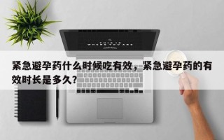 紧急避孕药什么时候吃有效，紧急避孕药的有效时长是多久？