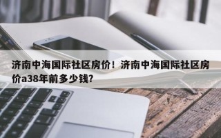 济南中海国际社区房价！济南中海国际社区房价a38年前多少钱？