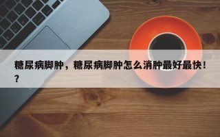 糖尿病脚肿，糖尿病脚肿怎么消肿最好最快！？