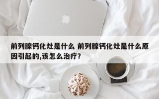 前列腺钙化灶是什么 前列腺钙化灶是什么原因引起的,该怎么治疗？