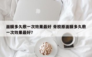 面膜多久敷一次效果最好 骨胶原面膜多久敷一次效果最好？