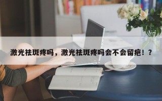 激光祛斑疼吗，激光祛斑疼吗会不会留疤！？