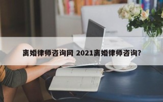 离婚律师咨询网 2021离婚律师咨询？