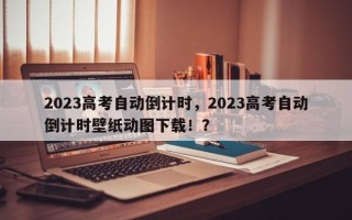 2023高考自动倒计时，2023高考自动倒计时壁纸动图下载！？