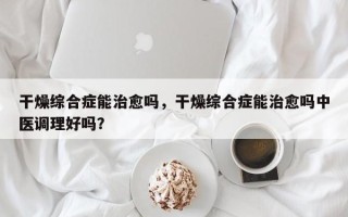 干燥综合症能治愈吗，干燥综合症能治愈吗中医调理好吗？
