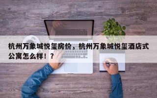 杭州万象城悦玺房价，杭州万象城悦玺酒店式公寓怎么样！？