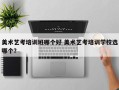 美术艺考培训班哪个好 美术艺考培训学校选哪个？