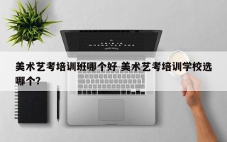 美术艺考培训班哪个好 美术艺考培训学校选哪个？