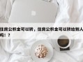 住房公积金可以转，住房公积金可以转给别人吗！？