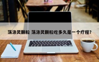 荡涤灵颗粒 荡涤灵颗粒吃多久是一个疗程？