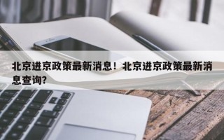 北京进京政策最新消息！北京进京政策最新消息查询？