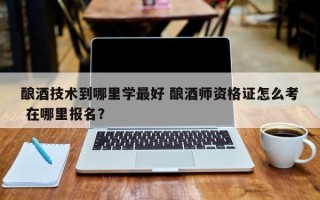 酿酒技术到哪里学最好 酿酒师资格证怎么考 在哪里报名？