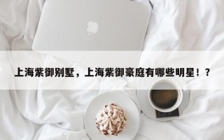 上海紫御别墅，上海紫御豪庭有哪些明星！？
