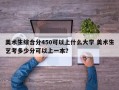 美术生综合分450可以上什么大学 美术生艺考多少分可以上一本？