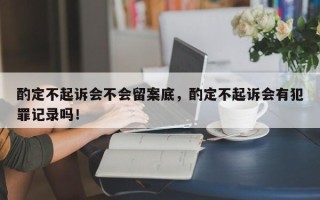 酌定不起诉会不会留案底，酌定不起诉会有犯罪记录吗！