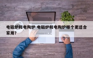 电磁炉和电陶炉 电磁炉和电陶炉哪个更适合家用？