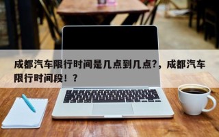 成都汽车限行时间是几点到几点?，成都汽车限行时间段！？