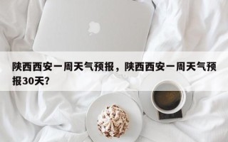 陕西西安一周天气预报，陕西西安一周天气预报30天？