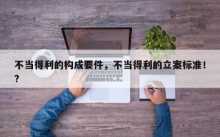 不当得利的构成要件，不当得利的立案标准！？
