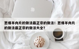 葱爆羊肉片的做法最正宗的做法！葱爆羊肉片的做法最正宗的做法大全？