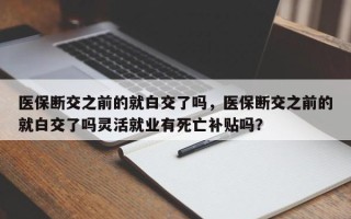 医保断交之前的就白交了吗，医保断交之前的就白交了吗灵活就业有死亡补贴吗？