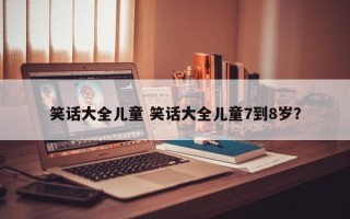 笑话大全儿童 笑话大全儿童7到8岁？