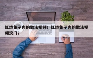 红烧兔子肉的做法视频！红烧兔子肉的做法视频窍门？