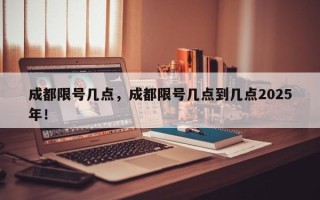 成都限号几点，成都限号几点到几点2025年！