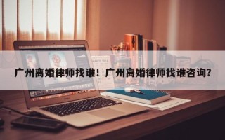 广州离婚律师找谁！广州离婚律师找谁咨询？