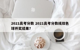 2021高考分数 2021高考分数线双色球开奖结果？