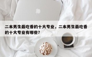 二本男生最吃香的十大专业，二本男生最吃香的十大专业有哪些？