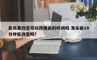 高铁票改签可以改提前的时间吗 发车前10分钟能改签吗？