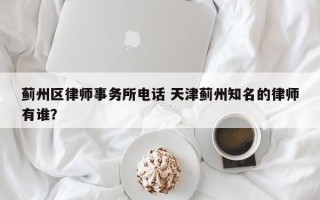 蓟州区律师事务所电话 天津蓟州知名的律师有谁？