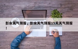 彭水天气预报，彭水天气预报15天天气预报！