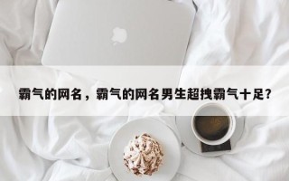 霸气的网名，霸气的网名男生超拽霸气十足？