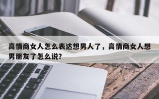 高情商女人怎么表达想男人了，高情商女人想男朋友了怎么说？