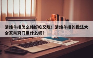 清炖羊排怎么炖好吃又烂！清炖羊排的做法大全家常窍门用什么锅？