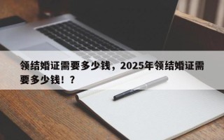 领结婚证需要多少钱，2025年领结婚证需要多少钱！？